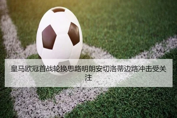 皇马欧冠首战轮换思路明朗安切洛蒂边路冲击受关注 - MangoSports